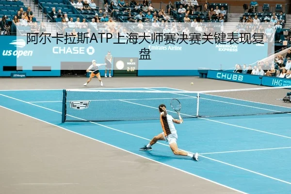 阿尔卡拉斯ATP上海大师赛决赛关键表现复盘
